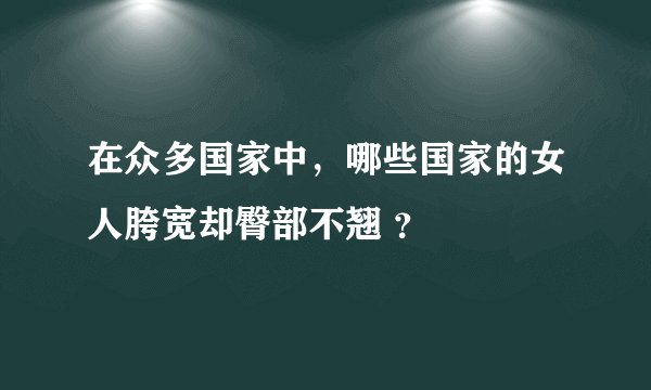 在众多国家中，哪些国家的女人胯宽却臀部不翘 ？