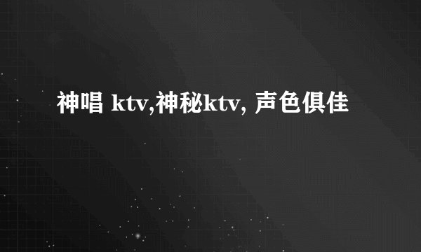 神唱 ktv,神秘ktv, 声色俱佳