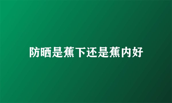 防晒是蕉下还是蕉内好
