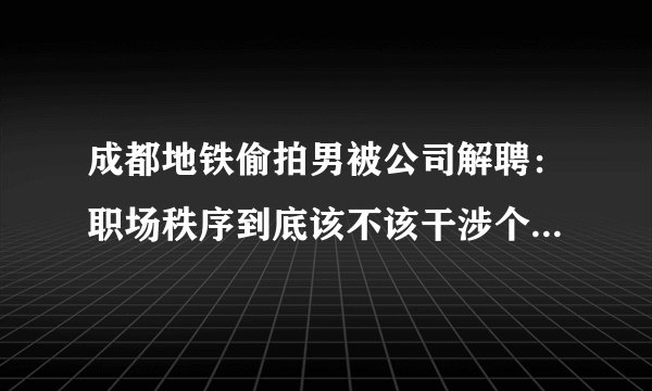 成都地铁偷拍男被公司解聘：职场秩序到底该不该干涉个人品行？