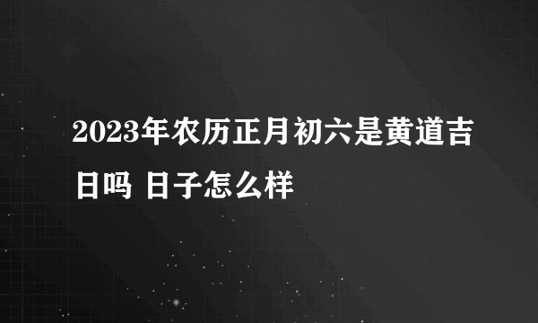 2023年农历正月初六是黄道吉日吗 日子怎么样