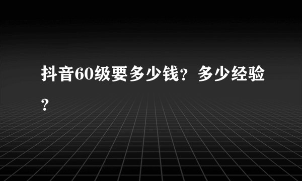 抖音60级要多少钱？多少经验？