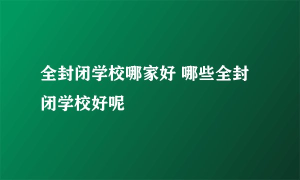 全封闭学校哪家好 哪些全封闭学校好呢