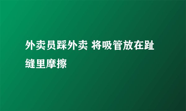 外卖员踩外卖 将吸管放在趾缝里摩擦