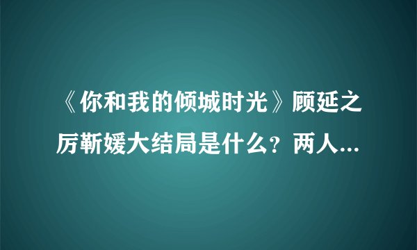 《你和我的倾城时光》顾延之厉靳媛大结局是什么？两人最终幸福的在一起