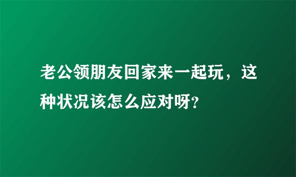老公领朋友回家来一起玩，这种状况该怎么应对呀？