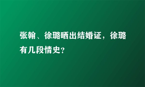 张翰、徐璐晒出结婚证，徐璐有几段情史？