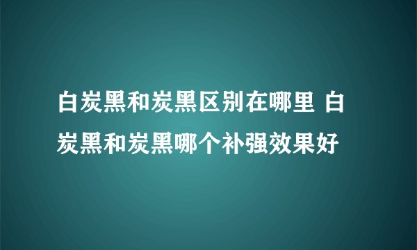 白炭黑和炭黑区别在哪里 白炭黑和炭黑哪个补强效果好