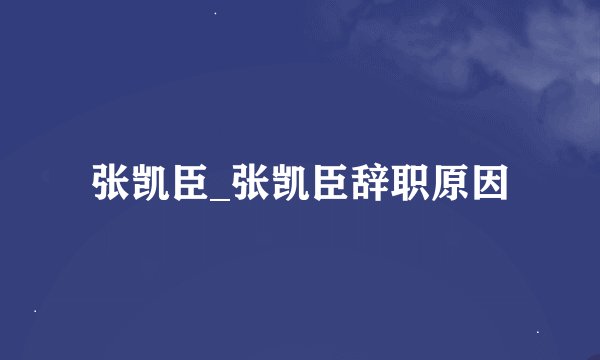 张凯臣_张凯臣辞职原因