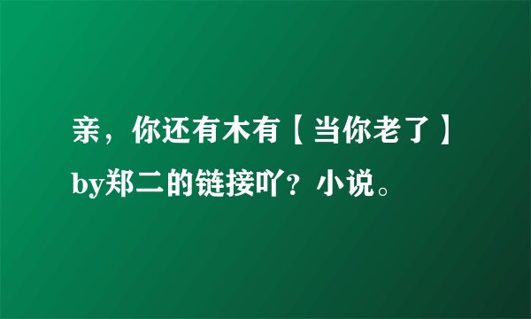 亲，你还有木有【当你老了】by郑二的链接吖？小说。