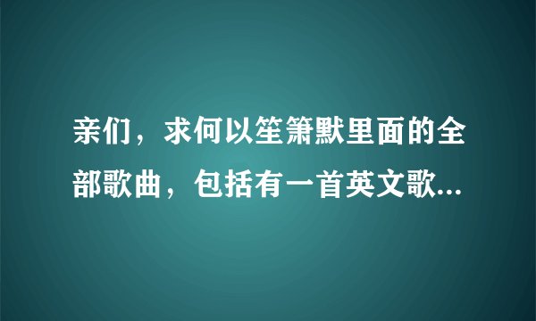 亲们，求何以笙箫默里面的全部歌曲，包括有一首英文歌哦。就是只要片中有的歌曲，知道的亲们都告诉我歌名