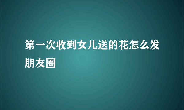 第一次收到女儿送的花怎么发朋友圈