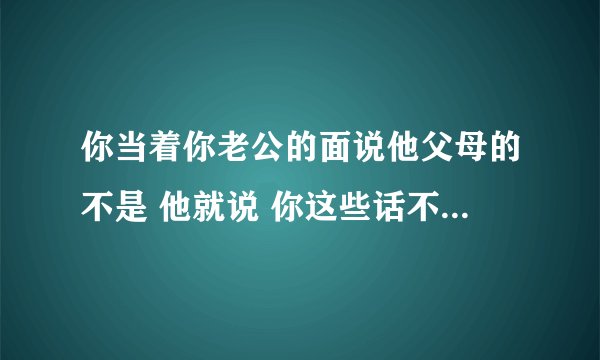 你当着你老公的面说他父母的不是 他就说 你这些话不要和我说 去和他们说 是什么意思？