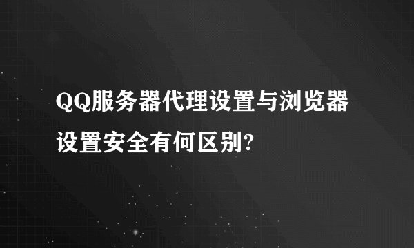 QQ服务器代理设置与浏览器设置安全有何区别?