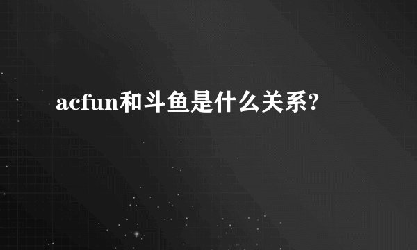 acfun和斗鱼是什么关系?