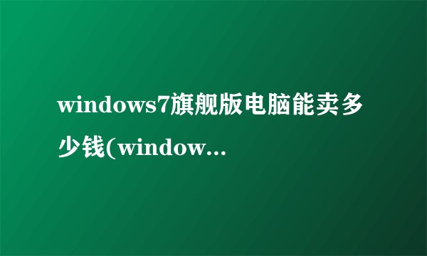 windows7旗舰版电脑能卖多少钱(windows7旗舰版的电脑多少钱)