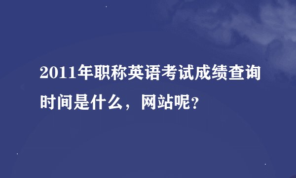 2011年职称英语考试成绩查询时间是什么，网站呢？