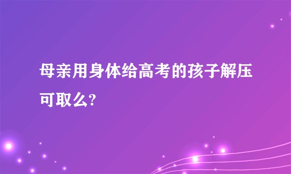 母亲用身体给高考的孩子解压可取么?