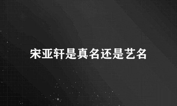 宋亚轩是真名还是艺名