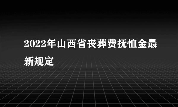 2022年山西省丧葬费抚恤金最新规定