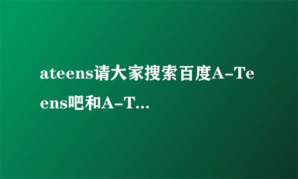 ateens请大家搜索百度A-Teens吧和A-Teens词条
