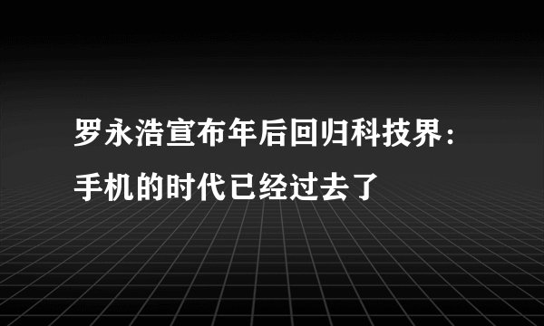 罗永浩宣布年后回归科技界：手机的时代已经过去了