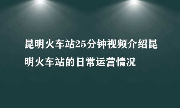 昆明火车站25分钟视频介绍昆明火车站的日常运营情况