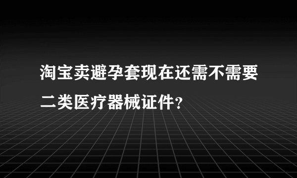 淘宝卖避孕套现在还需不需要二类医疗器械证件？