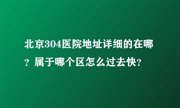 北京304医院地址详细的在哪？属于哪个区怎么过去快？