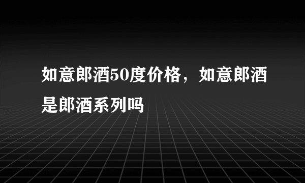 如意郎酒50度价格，如意郎酒是郎酒系列吗