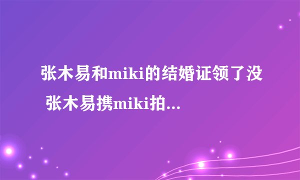 张木易和miki的结婚证领了没 张木易携miki拍摄婚纱照
