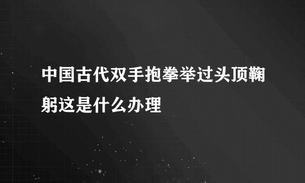 中国古代双手抱拳举过头顶鞠躬这是什么办理
