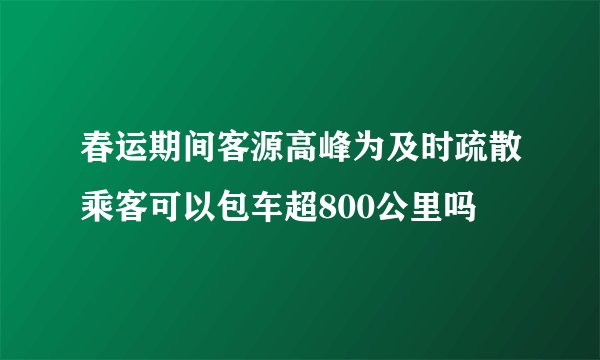 春运期间客源高峰为及时疏散乘客可以包车超800公里吗