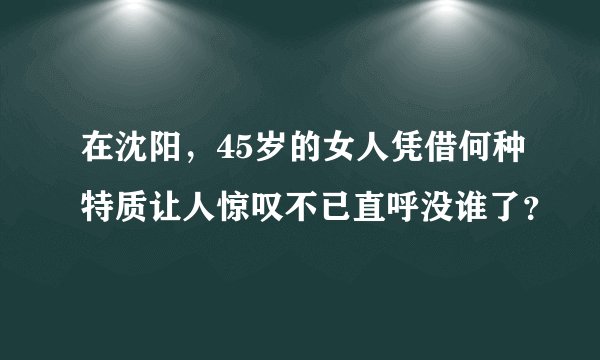 在沈阳，45岁的女人凭借何种特质让人惊叹不已直呼没谁了？
