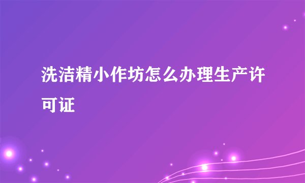 洗洁精小作坊怎么办理生产许可证
