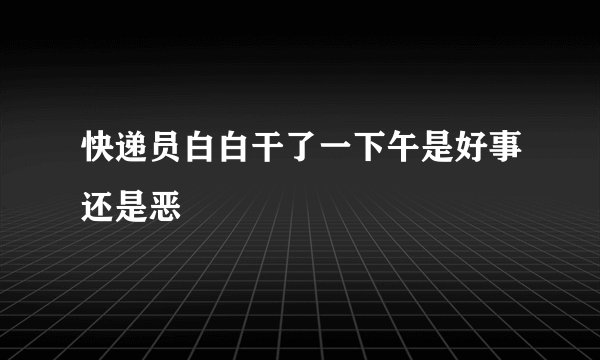 快递员白白干了一下午是好事还是恶