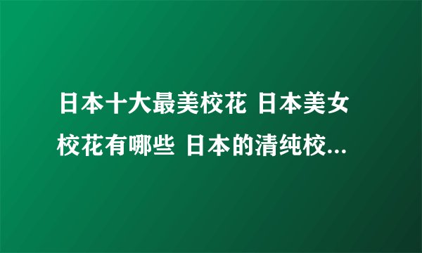 日本十大最美校花 日本美女校花有哪些 日本的清纯校花你喜欢么
