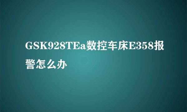 GSK928TEa数控车床E358报警怎么办