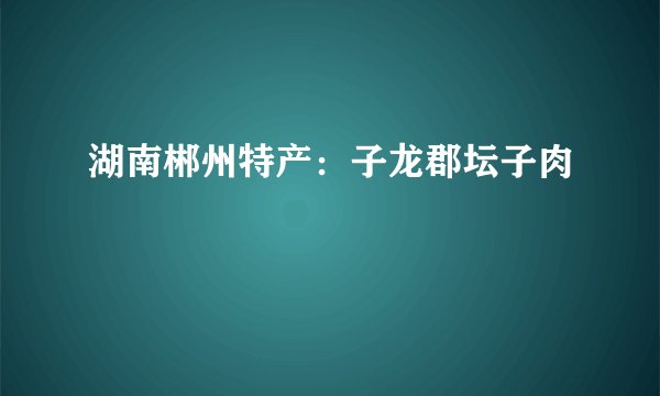 湖南郴州特产:子龙郡坛子肉