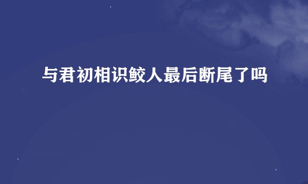 与君初相识鲛人最后断尾了吗