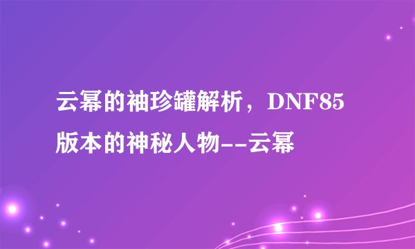 云幂的袖珍罐解析，DNF85版本的神秘人物--云幂