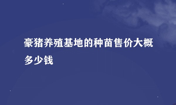 豪猪养殖基地的种苗售价大概多少钱