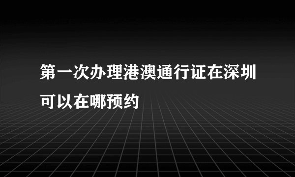 第一次办理港澳通行证在深圳可以在哪预约