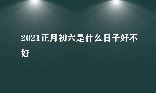 2021正月初六是什么日子好不好