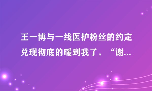 王一博与一线医护粉丝的约定兑现彻底的暖到我了，“谢谢你和你”