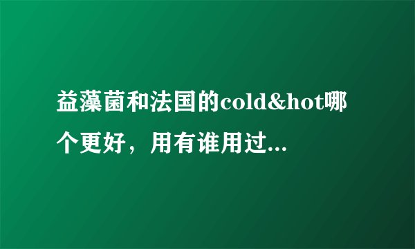 益藻菌和法国的cold&hot哪个更好，用有谁用过，如实告诉我吧，谢谢