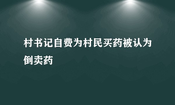 村书记自费为村民买药被认为倒卖药