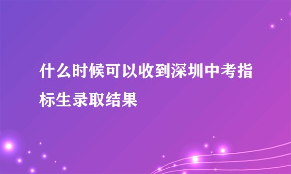 什么时候可以收到深圳中考指标生录取结果