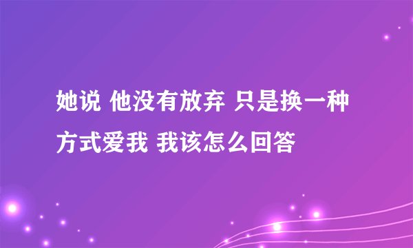她说 他没有放弃 只是换一种方式爱我 我该怎么回答