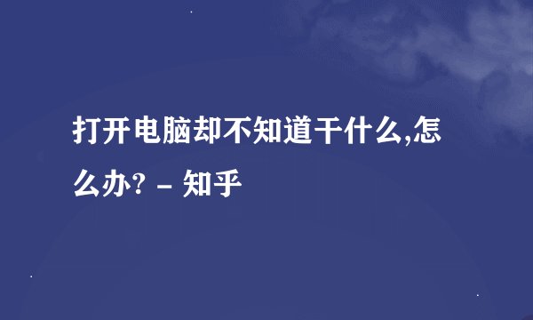 打开电脑却不知道干什么,怎么办? - 知乎